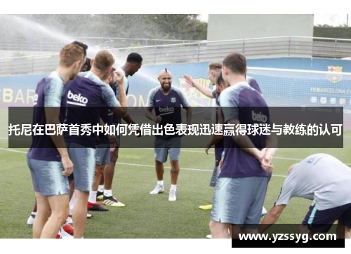 托尼在巴萨首秀中如何凭借出色表现迅速赢得球迷与教练的认可