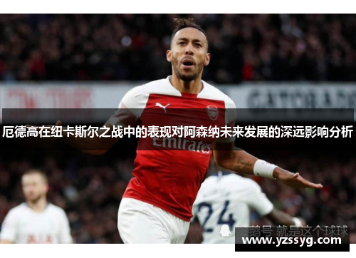 厄德高在纽卡斯尔之战中的表现对阿森纳未来发展的深远影响分析